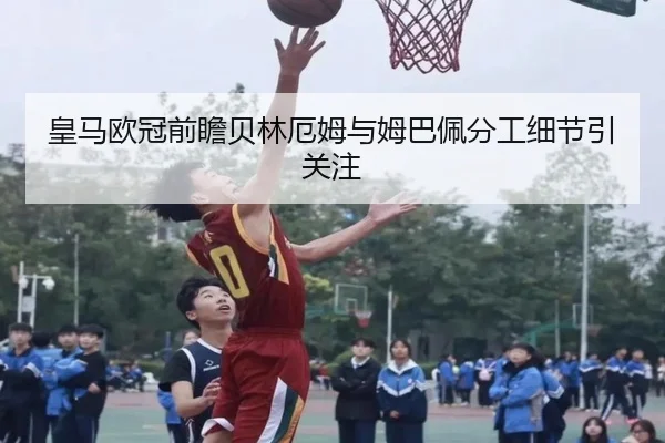 皇马欧冠前瞻贝林厄姆与姆巴佩分工细节引关注